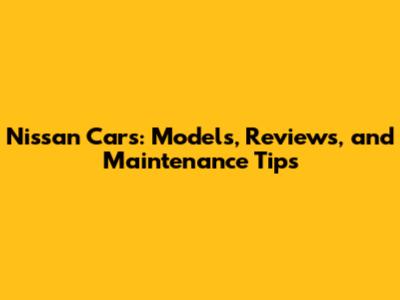 Nissan Cars: Models, Reviews, and Maintenance Tips