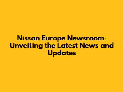 Nissan Europe Newsroom: Unveiling the Latest News and Updates