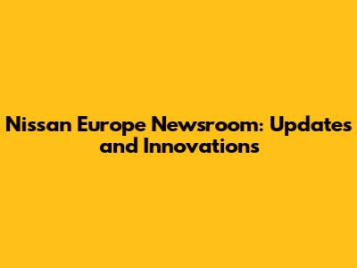 Nissan Europe Newsroom: Updates and Innovations