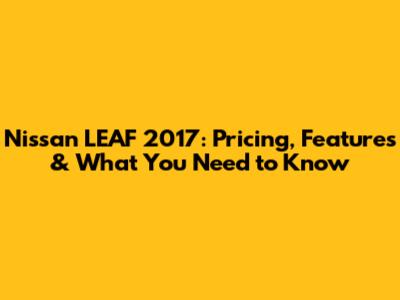Nissan LEAF 2017: Pricing, Features & What You Need to Know