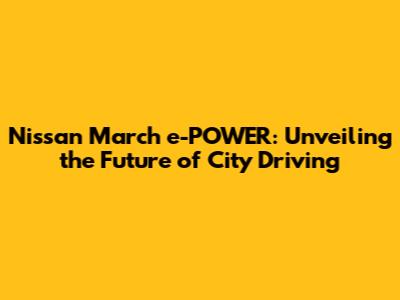 Nissan March e-POWER: Unveiling the Future of City Driving