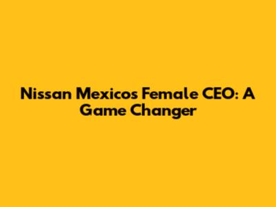 Nissan Mexico's Female CEO: A Game Changer