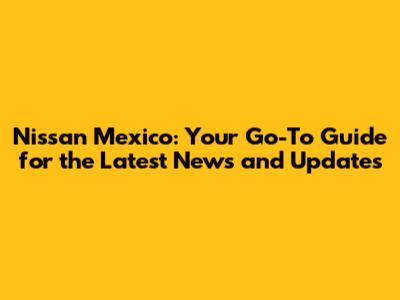Nissan Mexico: Your Go-To Guide for the Latest News and Updates