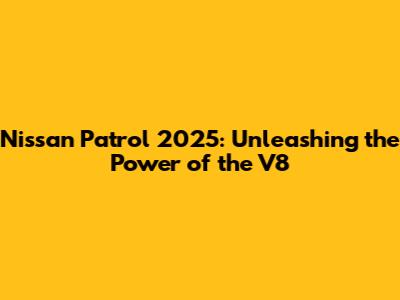 Nissan Patrol 2025: Unleashing the Power of the V8