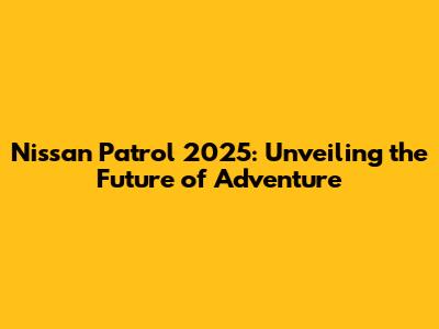 Nissan Patrol 2025: Unveiling the Future of Adventure