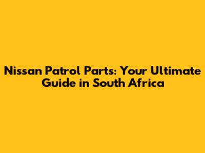 Nissan Patrol Parts: Your Ultimate Guide in South Africa