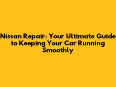 Nissan Repair: Your Ultimate Guide to Keeping Your Car Running Smoothly