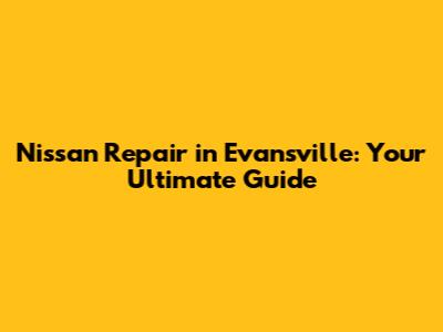Nissan Repair in Evansville: Your Ultimate Guide