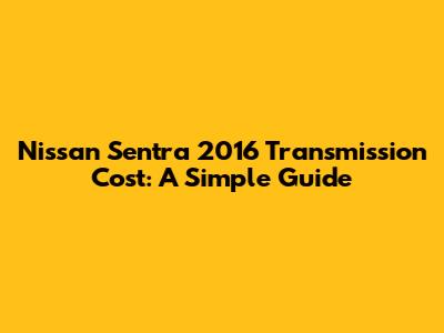 Nissan Sentra 2016 Transmission Cost: A Simple Guide