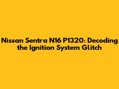 Nissan Sentra N16 P1320: Decoding the Ignition System Glitch