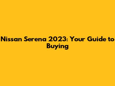 Nissan Serena 2023: Your Guide to Buying
