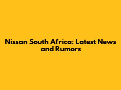 Nissan South Africa: Latest News and Rumors