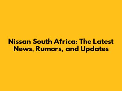 Nissan South Africa: The Latest News, Rumors, and Updates