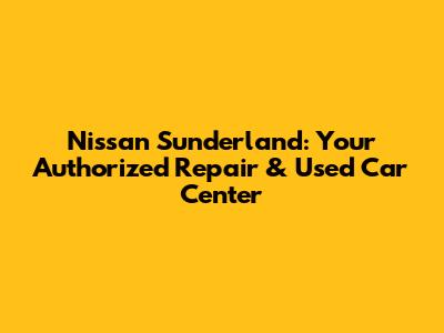 Nissan Sunderland: Your Authorized Repair & Used Car Center