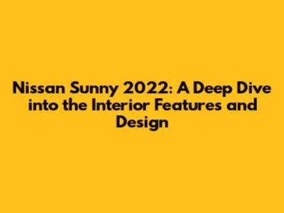 Nissan Sunny 2022: A Deep Dive into the Interior Features and Design
