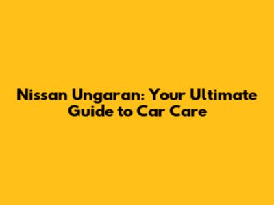 Nissan Ungaran: Your Ultimate Guide to Car Care