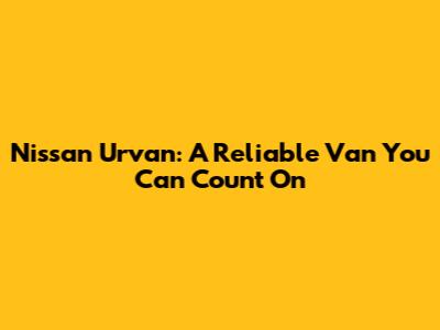 Nissan Urvan: A Reliable Van You Can Count On