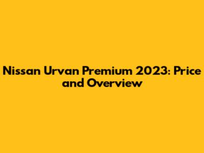 Nissan Urvan Premium 2023: Price and Overview
