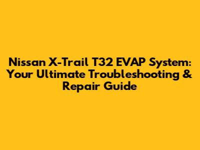 Nissan X-Trail T32 EVAP System: Your Ultimate Troubleshooting & Repair Guide