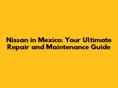 Nissan in Mexico: Your Ultimate Repair and Maintenance Guide