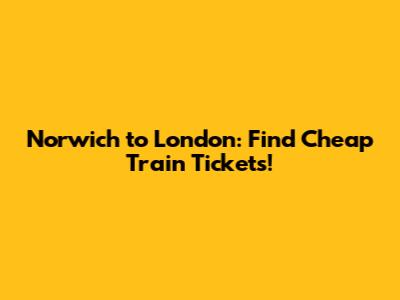 Norwich to London: Find Cheap Train Tickets!