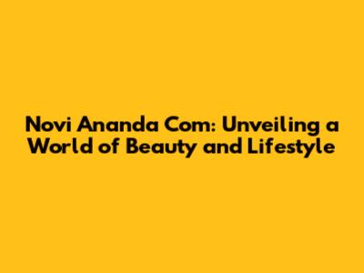 Novi Ananda Com: Unveiling a World of Beauty and Lifestyle