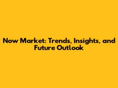 Now Market: Trends, Insights, and Future Outlook