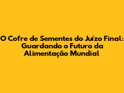 O Cofre de Sementes do Juízo Final: Guardando o Futuro da Alimentação Mundial