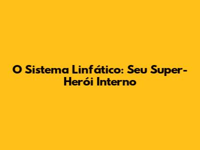 O Sistema Linfático: Seu Super-Herói Interno