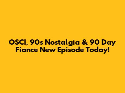 OSCI, 90s Nostalgia & '90 Day Fiance' New Episode Today!