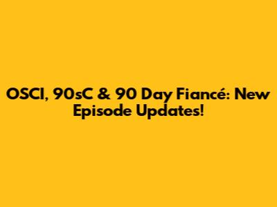 OSCI, 90sC & 90 Day Fiancé: New Episode Updates!