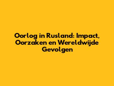 Oorlog in Rusland: Impact, Oorzaken en Wereldwijde Gevolgen