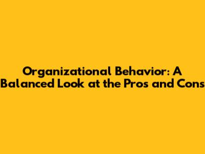 Organizational Behavior: A Balanced Look at the Pros and Cons
