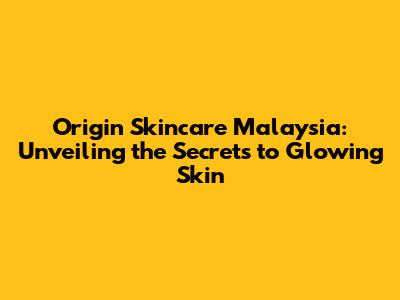 Origin Skincare Malaysia: Unveiling the Secrets to Glowing Skin
