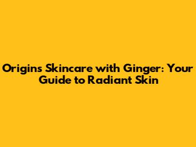 Origins Skincare with Ginger: Your Guide to Radiant Skin