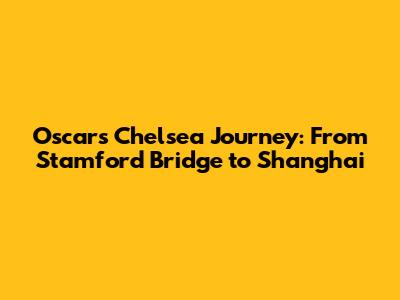 Oscar's Chelsea Journey: From Stamford Bridge to Shanghai