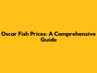 Oscar Fish Prices: A Comprehensive Guide
