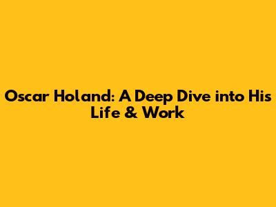 Oscar Holand: A Deep Dive into His Life & Work
