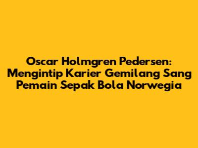 Oscar Holmgren Pedersen: Mengintip Karier Gemilang Sang Pemain Sepak Bola Norwegia