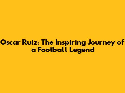 Oscar Ruiz: The Inspiring Journey of a Football Legend