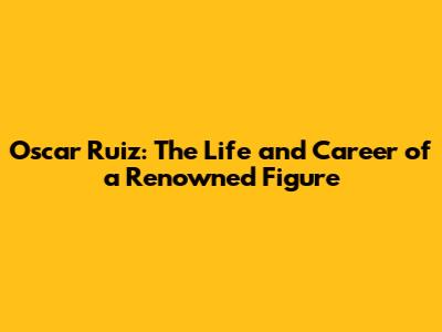 Oscar Ruiz: The Life and Career of a Renowned Figure