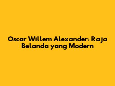 Oscar Willem Alexander: Raja Belanda yang Modern