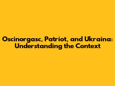 Oscinorgasc, Patriot, and Ukraina: Understanding the Context