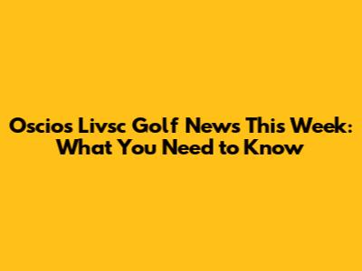 Oscios Livsc Golf News This Week: What You Need to Know