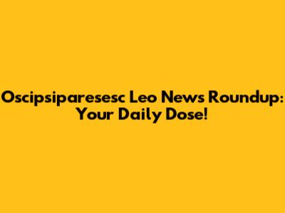 Oscipsiparesesc Leo News Roundup: Your Daily Dose!