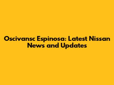 Oscivansc Espinosa: Latest Nissan News and Updates