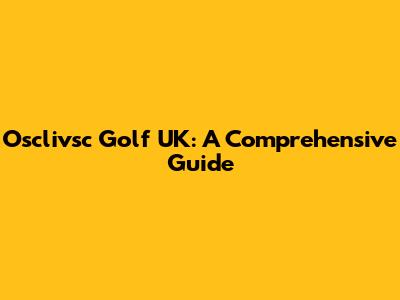 Osclivsc Golf UK: A Comprehensive Guide