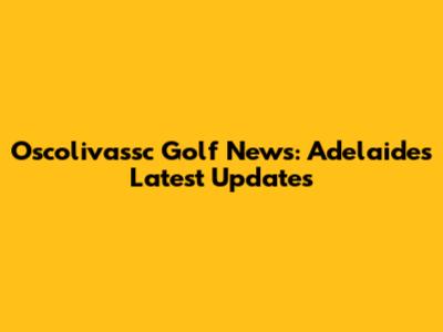 Oscolivassc Golf News: Adelaide's Latest Updates