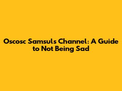 Oscosc Samsul's Channel: A Guide to Not Being Sad