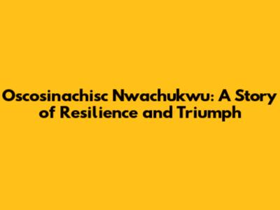 Oscosinachisc Nwachukwu: A Story of Resilience and Triumph